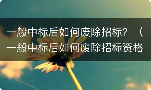 一般中标后如何废除招标？（一般中标后如何废除招标资格）