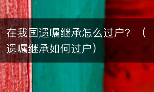在我国遗嘱继承怎么过户？（遗嘱继承如何过户）