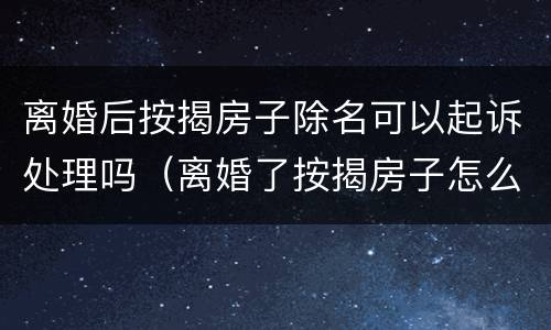 离婚后按揭房子除名可以起诉处理吗（离婚了按揭房子怎么除名）