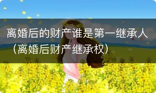 离婚后的财产谁是第一继承人（离婚后财产继承权）