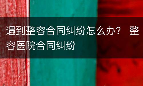 遇到整容合同纠纷怎么办？ 整容医院合同纠纷