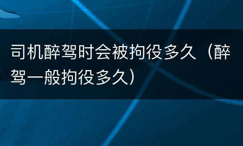 司机醉驾时会被拘役多久（醉驾一般拘役多久）