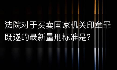 法院对于买卖国家机关印章罪既遂的最新量刑标准是？