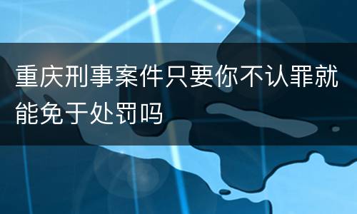 重庆刑事案件只要你不认罪就能免于处罚吗