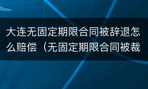大连无固定期限合同被辞退怎么赔偿（无固定期限合同被裁员怎么补偿）