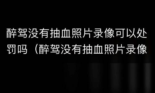 醉驾没有抽血照片录像可以处罚吗（醉驾没有抽血照片录像可以处罚吗知乎）
