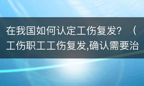 在我国如何认定工伤复发？（工伤职工工伤复发,确认需要治疗的）