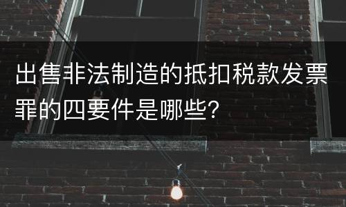出售非法制造的抵扣税款发票罪的四要件是哪些？