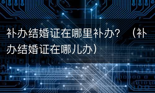 补办结婚证在哪里补办？（补办结婚证在哪儿办）