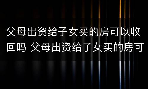 父母出资给子女买的房可以收回吗 父母出资给子女买的房可以收回吗合法吗