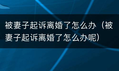 被妻子起诉离婚了怎么办（被妻子起诉离婚了怎么办呢）
