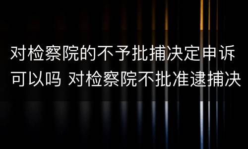 对检察院的不予批捕决定申诉可以吗 对检察院不批准逮捕决定不服