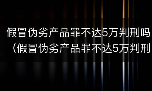 假冒伪劣产品罪不达5万判刑吗（假冒伪劣产品罪不达5万判刑吗）