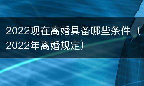 2022现在离婚具备哪些条件（2022年离婚规定）