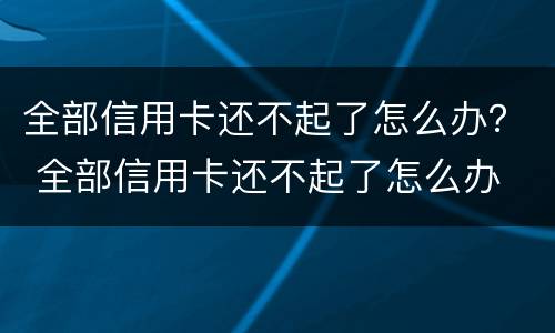 全部信用卡还不起了怎么办？ 全部信用卡还不起了怎么办
