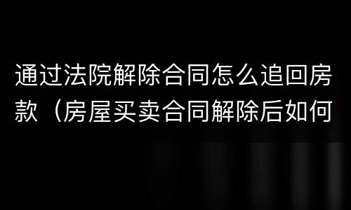 通过法院解除合同怎么追回房款（房屋买卖合同解除后如何处理）