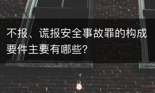 不报、谎报安全事故罪的构成要件主要有哪些？