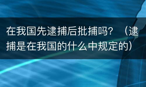 在我国先逮捕后批捕吗？（逮捕是在我国的什么中规定的）