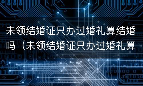 未领结婚证只办过婚礼算结婚吗（未领结婚证只办过婚礼算结婚吗）