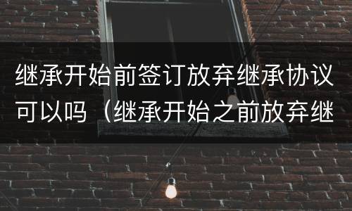 继承开始前签订放弃继承协议可以吗（继承开始之前放弃继承协议有效吗）