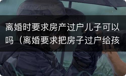 离婚时要求房产过户儿子可以吗（离婚要求把房子过户给孩子）