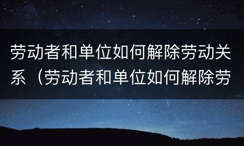 劳动者和单位如何解除劳动关系（劳动者和单位如何解除劳动关系合同）