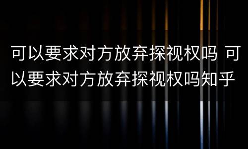 可以要求对方放弃探视权吗 可以要求对方放弃探视权吗知乎
