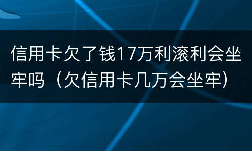 信用卡欠了钱17万利滚利会坐牢吗（欠信用卡几万会坐牢）