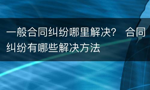一般合同纠纷哪里解决？ 合同纠纷有哪些解决方法