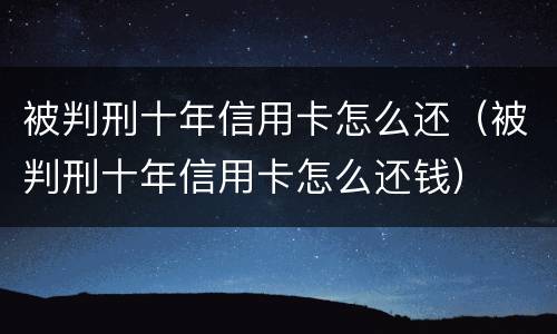 被判刑十年信用卡怎么还(被判刑十年信用卡怎么还钱)