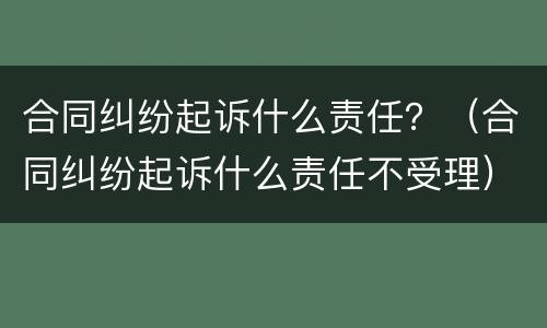 合同纠纷起诉什么责任？（合同纠纷起诉什么责任不受理）