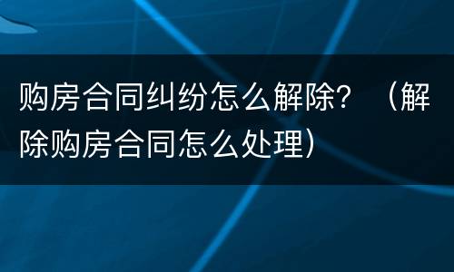 购房合同纠纷怎么解除？（解除购房合同怎么处理）