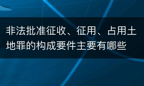 非法批准征收、征用、占用土地罪的构成要件主要有哪些