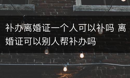 补办离婚证一个人可以补吗 离婚证可以别人帮补办吗