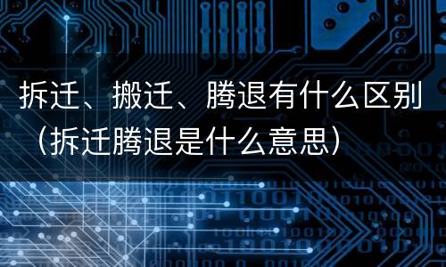 拆迁、搬迁、腾退有什么区别（拆迁腾退是什么意思）