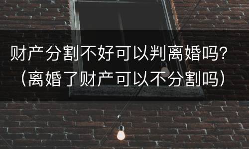 财产分割不好可以判离婚吗？（离婚了财产可以不分割吗）