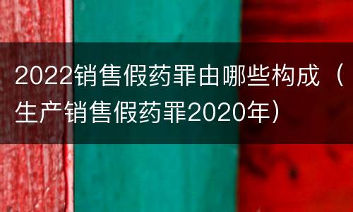 2022销售假药罪由哪些构成（生产销售假药罪2020年）