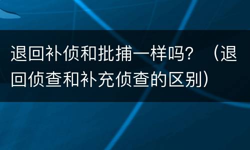 退回补侦和批捕一样吗？（退回侦查和补充侦查的区别）