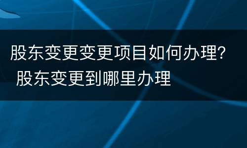 股东变更变更项目如何办理？ 股东变更到哪里办理