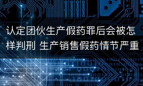 认定团伙生产假药罪后会被怎样判刑 生产销售假药情节严重的怎么判刑