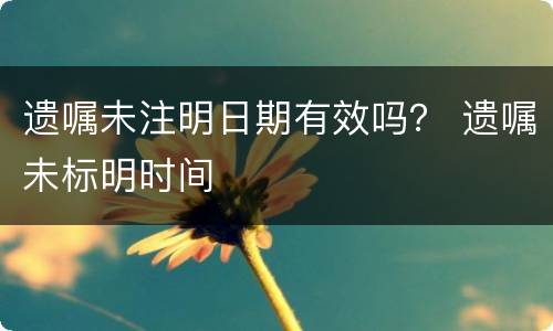 遗嘱未注明日期有效吗？ 遗嘱未标明时间