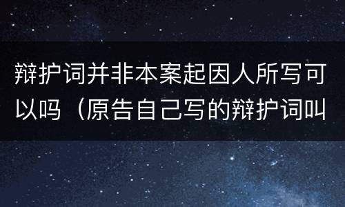 辩护词并非本案起因人所写可以吗（原告自己写的辩护词叫什么）
