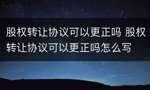 股权转让协议可以更正吗 股权转让协议可以更正吗怎么写