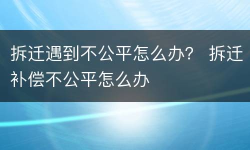 拆迁遇到不公平怎么办？ 拆迁补偿不公平怎么办