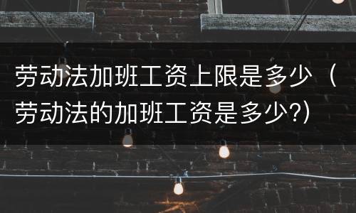劳动法加班工资上限是多少（劳动法的加班工资是多少?）