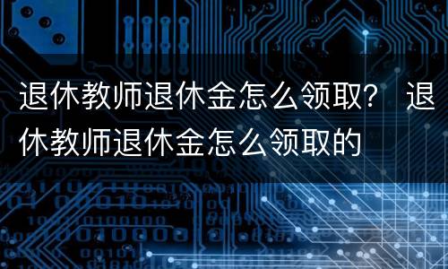 退休教师退休金怎么领取？ 退休教师退休金怎么领取的