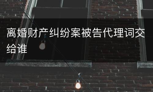 离婚财产纠纷案被告代理词交给谁