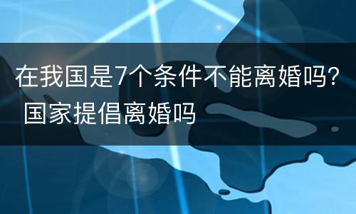 在我国是7个条件不能离婚吗？ 国家提倡离婚吗