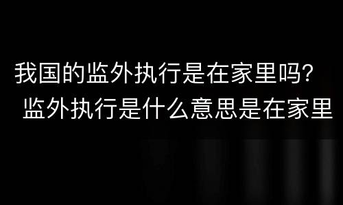 我国的监外执行是在家里吗？ 监外执行是什么意思是在家里吗