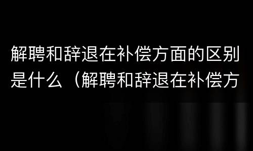 解聘和辞退在补偿方面的区别是什么（解聘和辞退在补偿方面的区别是什么呢）